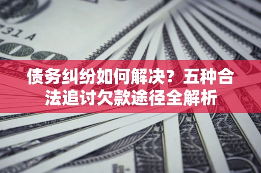 济南债务纠纷如何解决？五种合法追讨欠款途径全解析
