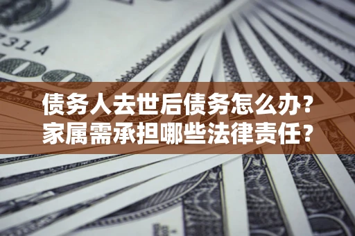 济南债务人去世后债务怎么办？家属需承担哪些法律责任？