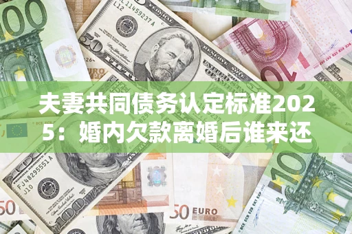 济南夫妻共同债务认定标准2025:婚内欠款离婚后谁来还? 济南夫妻共同债务认定标准2025:婚内欠款离婚后谁来还?