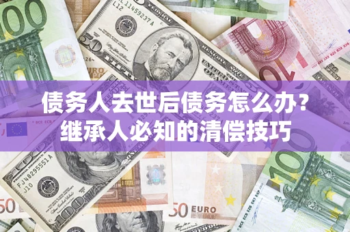 济南债务人去世后债务怎么办？继承人必知的清偿技巧
